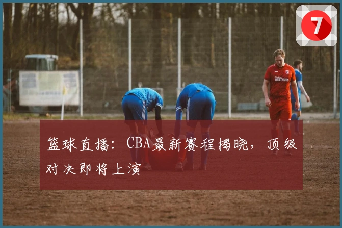 篮球直播：CBA最新赛程揭晓，顶级对决即将上演