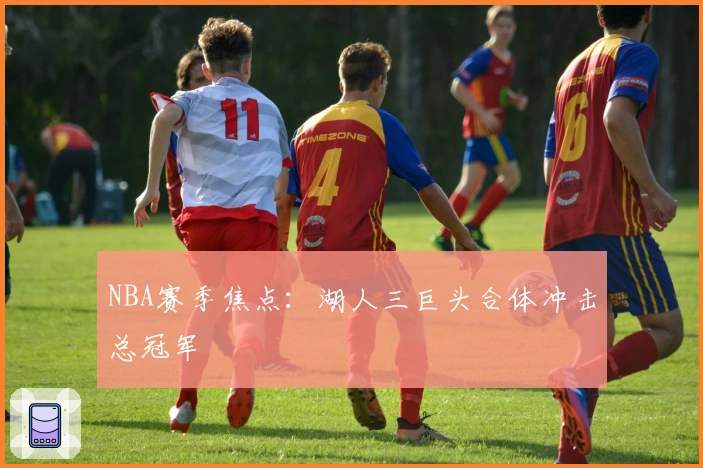 NBA赛季焦点：湖人三巨头合体冲击总冠军
