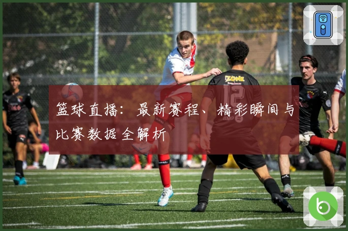 篮球直播：最新赛程、精彩瞬间与比赛数据全解析