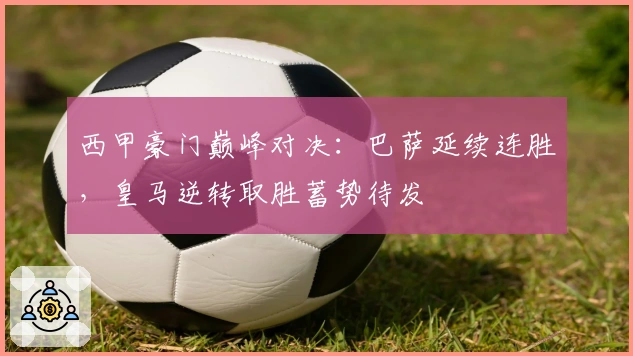 西甲豪门巅峰对决：巴萨延续连胜，皇马逆转取胜蓄势待发