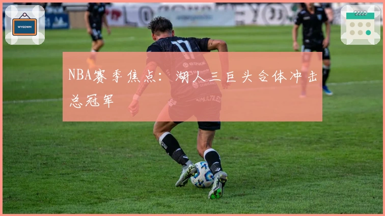 NBA赛季焦点：湖人三巨头合体冲击总冠军