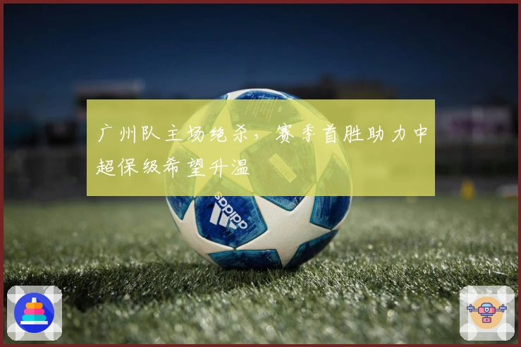 广州队主场绝杀，赛季首胜助力中超保级希望升温