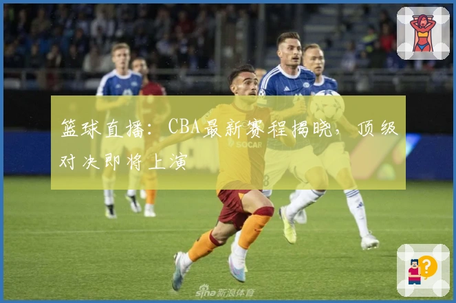 篮球直播：CBA最新赛程揭晓，顶级对决即将上演