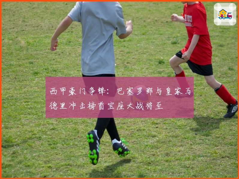 西甲豪门争锋：巴塞罗那与皇家马德里冲击榜首宝座大战将至