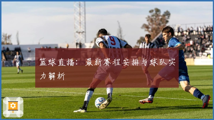 篮球直播：最新赛程安排与球队实力解析