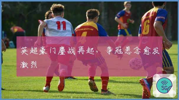 英超豪门鏖战再起，争冠悬念愈发激烈