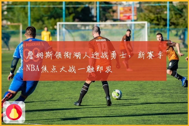 詹姆斯领衔湖人迎战勇士，新赛季NBA焦点大战一触即发