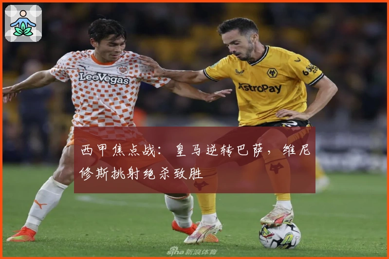 西甲焦点战：皇马逆转巴萨，维尼修斯挑射绝杀致胜