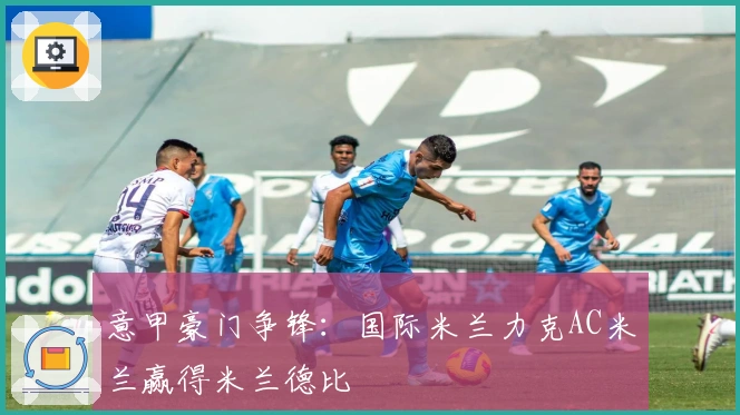 意甲豪门争锋：国际米兰力克AC米兰赢得米兰德比